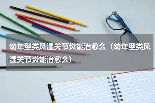 幼年型类风湿关节炎能治愈么（幼年型类风湿关节炎能治愈么）