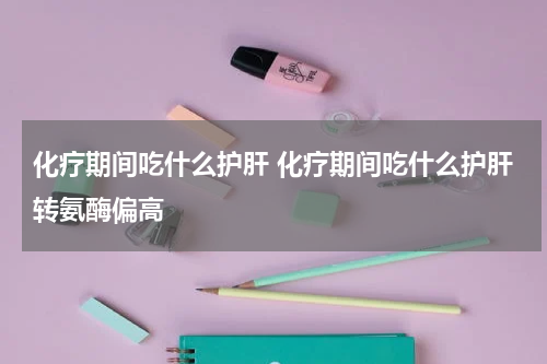 化疗期间吃什么护肝 化疗期间吃什么护肝转氨酶偏高