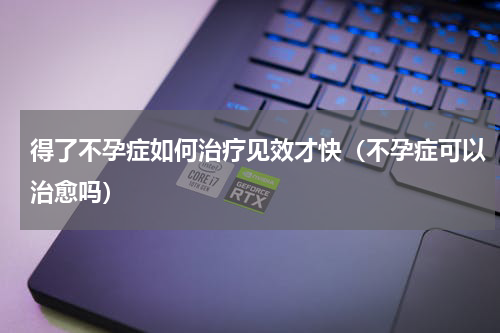 得了不孕症如何治疗见效才快（不孕症可以治愈吗）