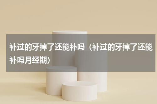 补过的牙掉了还能补吗（补过的牙掉了还能补吗月经期）
