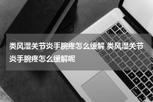 类风湿关节炎手腕疼怎么缓解 类风湿关节炎手腕疼怎么缓解呢