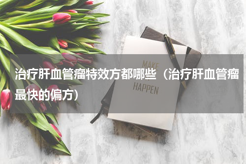 治疗肝血管瘤特效方都哪些（治疗肝血管瘤最快的偏方）