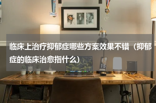 临床上治疗抑郁症哪些方案效果不错（抑郁症的临床治愈指什么）