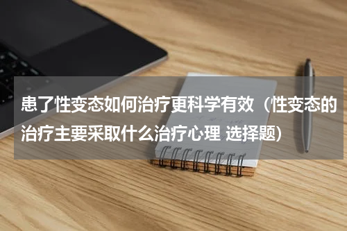 患了性变态如何治疗更科学有效（性变态的治疗主要采取什么治疗心理 选择题）