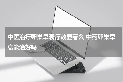 中医治疗卵巢早衰疗效显著么 中药卵巢早衰能治好吗