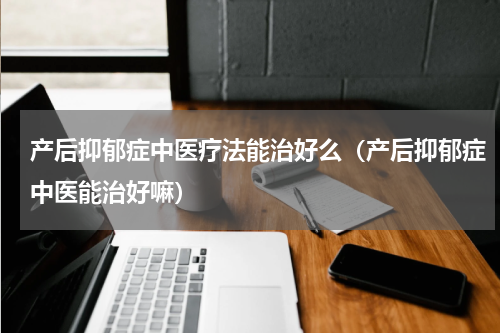 产后抑郁症中医疗法能治好么（产后抑郁症中医能治好嘛）
