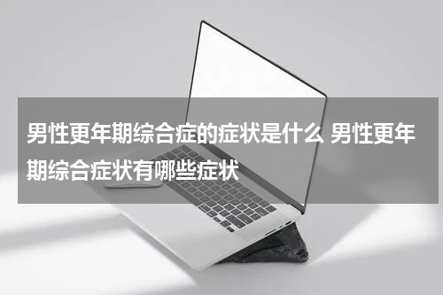 男性更年期综合症的症状是什么 男性更年期综合症状有哪些症状