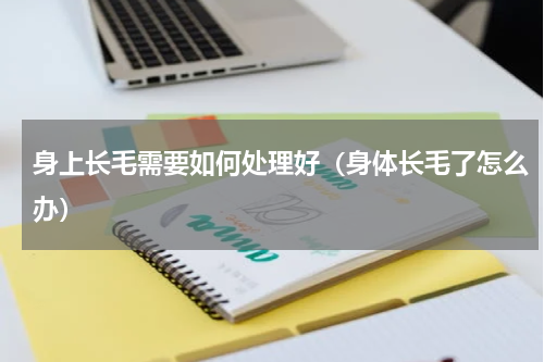 身上长毛需要如何处理好（身体长毛了怎么办）