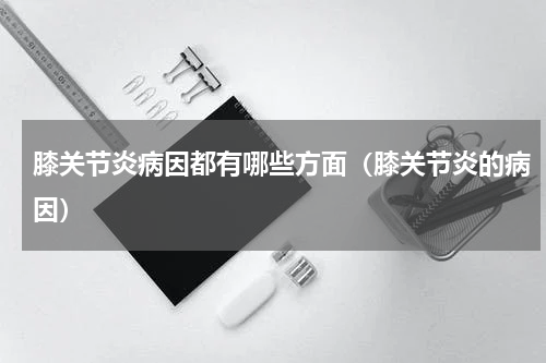 膝关节炎病因都有哪些方面（膝关节炎的病因）
