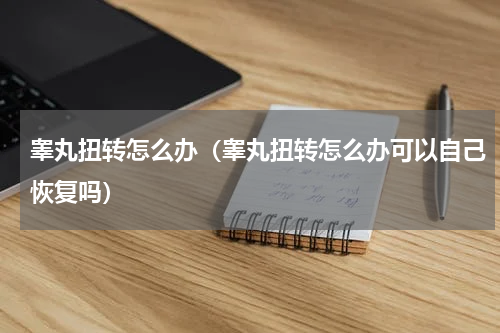 睾丸扭转怎么办（睾丸扭转怎么办可以自己恢复吗）