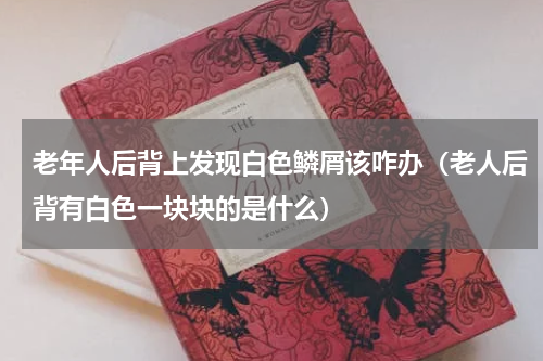 老年人后背上发现白色鳞屑该咋办（老人后背有白色一块块的是什么）