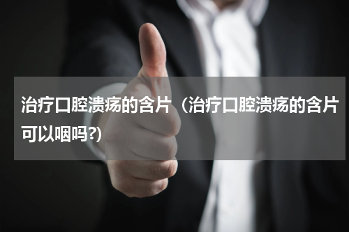 治疗口腔溃疡的含片（治疗口腔溃疡的含片可以咽吗?）