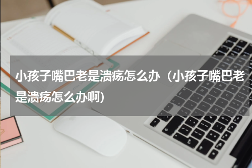 小孩子嘴巴老是溃疡怎么办（小孩子嘴巴老是溃疡怎么办啊）