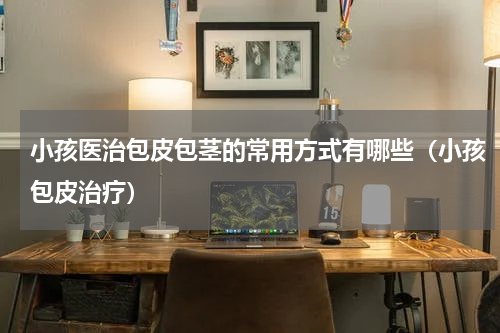 小孩医治包皮包茎的常用方式有哪些（小孩包皮治疗）