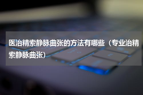医治精索静脉曲张的方法有哪些（专业治精索静脉曲张）