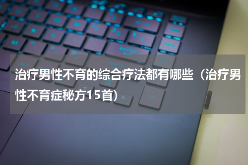 治疗男性不育的综合疗法都有哪些（治疗男性不育症秘方15首）