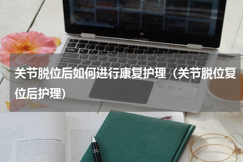 关节脱位后如何进行康复护理（关节脱位复位后护理）
