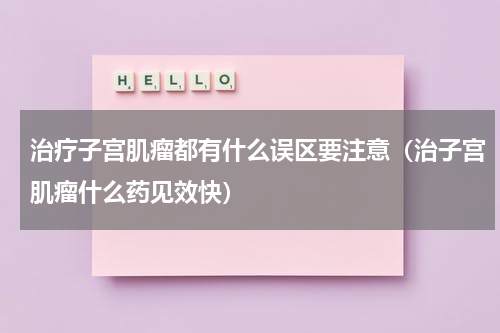 治疗子宫肌瘤都有什么误区要注意（治子宫肌瘤什么药见效快）