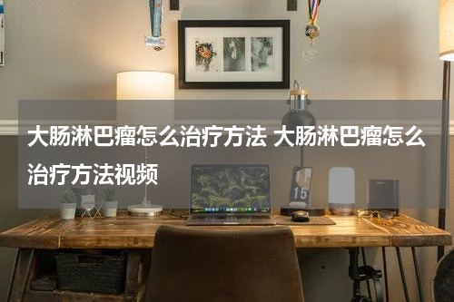 大肠淋巴瘤怎么治疗方法 大肠淋巴瘤怎么治疗方法视频