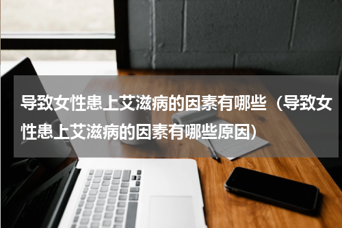 导致女性患上艾滋病的因素有哪些（导致女性患上艾滋病的因素有哪些原因）