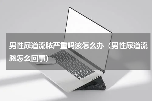 男性尿道流脓严重吗该怎么办（男性尿道流脓怎么回事）