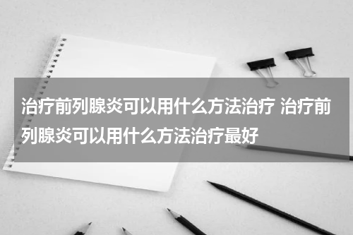治疗前列腺炎可以用什么方法治疗 治疗前列腺炎可以用什么方法治疗最好