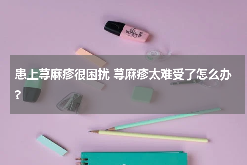 患上荨麻疹很困扰 荨麻疹太难受了怎么办?
