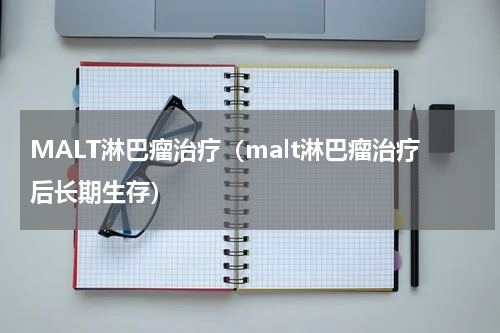 MALT淋巴瘤治疗（malt淋巴瘤治疗后长期生存）