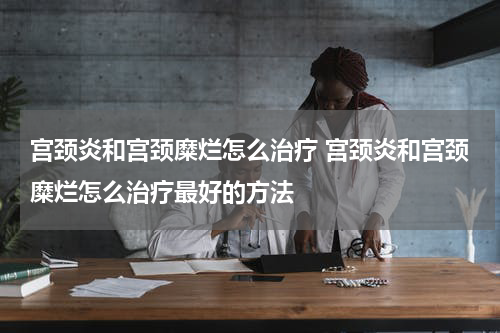 宫颈炎和宫颈糜烂怎么治疗 宫颈炎和宫颈糜烂怎么治疗最好的方法