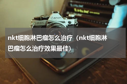 nkt细胞淋巴瘤怎么治疗（nkt细胞淋巴瘤怎么治疗效果最佳）