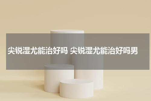 尖锐湿尤能治好吗 尖锐湿尤能治好吗男