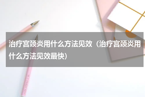 治疗宫颈炎用什么方法见效（治疗宫颈炎用什么方法见效最快）