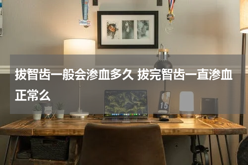 拔智齿一般会渗血多久 拔完智齿一直渗血正常么