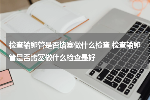 检查输卵管是否堵塞做什么检查 检查输卵管是否堵塞做什么检查最好