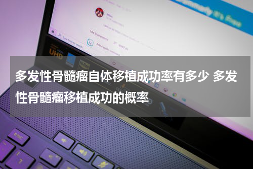多发性骨髓瘤自体移植成功率有多少 多发性骨髓瘤移植成功的概率