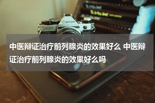 中医辩证治疗前列腺炎的效果好么 中医辩证治疗前列腺炎的效果好么吗