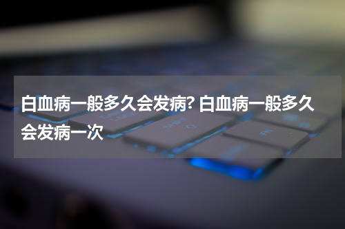 白血病一般多久会发病? 白血病一般多久会发病一次