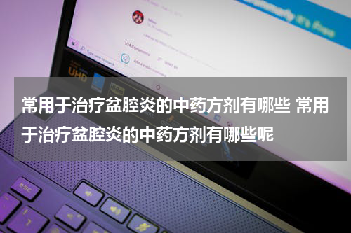 常用于治疗盆腔炎的中药方剂有哪些 常用于治疗盆腔炎的中药方剂有哪些呢