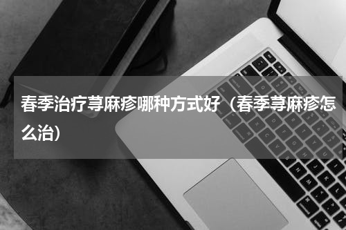 春季治疗荨麻疹哪种方式好（春季荨麻疹怎么治）