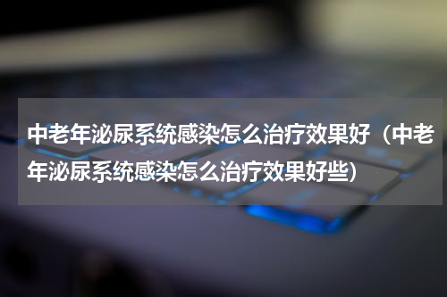 中老年泌尿系统感染怎么治疗效果好（中老年泌尿系统感染怎么治疗效果好些）
