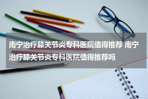 南宁治疗膝关节炎专科医院值得推荐 南宁治疗膝关节炎专科医院值得推荐吗