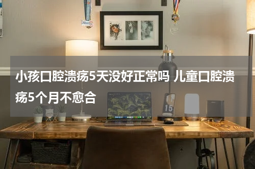 小孩口腔溃疡5天没好正常吗 儿童口腔溃疡5个月不愈合