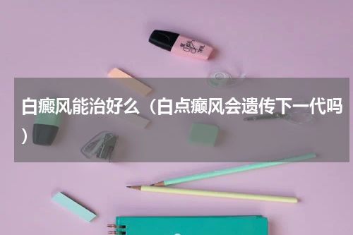 白癜风能治好么（白点癫风会遗传下一代吗）