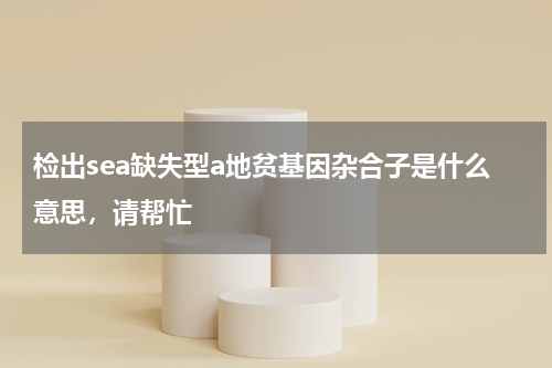 检出sea缺失型a地贫基因杂合子是什么意思，请帮忙