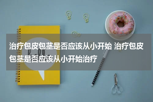治疗包皮包茎是否应该从小开始 治疗包皮包茎是否应该从小开始治疗