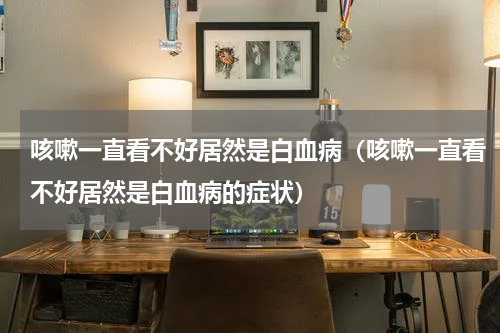 咳嗽一直看不好居然是白血病（咳嗽一直看不好居然是白血病的症状）