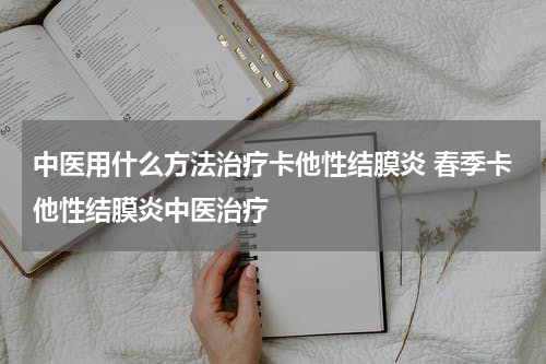 中医用什么方法治疗卡他性结膜炎 春季卡他性结膜炎中医治疗