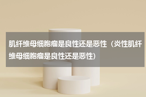 肌纤维母细胞瘤是良性还是恶性（炎性肌纤维母细胞瘤是良性还是恶性）