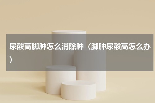 尿酸高脚肿怎么消除肿（脚肿尿酸高怎么办）