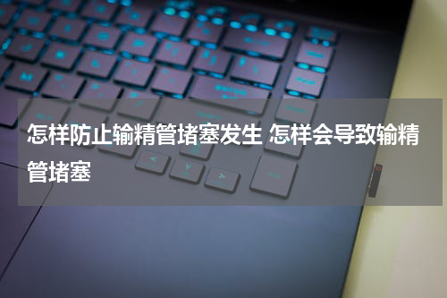 怎样防止输精管堵塞发生 怎样会导致输精管堵塞